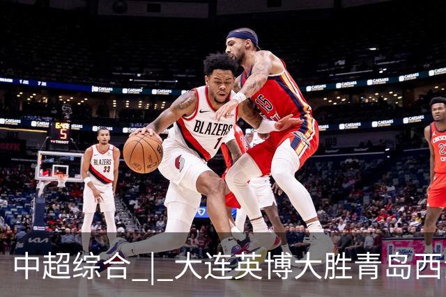 中超综合 | 大连英博大胜青岛西海岸 冠军悬念继续
